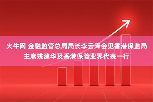 火牛网 金融监管总局局长李云泽会见香港保监局主席姚建华及香港保险业界代表一行