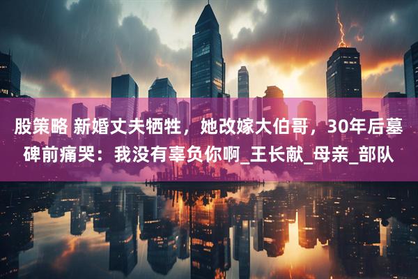 股策略 新婚丈夫牺牲，她改嫁大伯哥，30年后墓碑前痛哭：我没有辜负你啊_王长献_母亲_部队