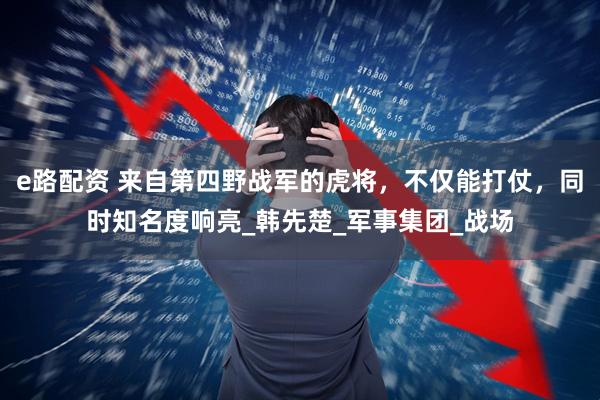 e路配资 来自第四野战军的虎将，不仅能打仗，同时知名度响亮_韩先楚_军事集团_战场