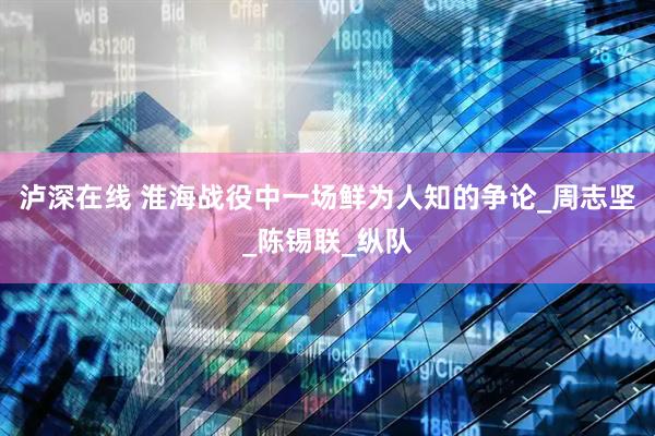 泸深在线 淮海战役中一场鲜为人知的争论_周志坚_陈锡联_纵队