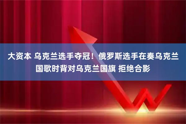 大资本 乌克兰选手夺冠！俄罗斯选手在奏乌克兰国歌时背对乌克兰国旗 拒绝合影