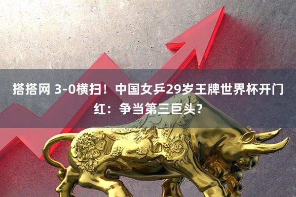 搭搭网 3-0横扫！中国女乒29岁王牌世界杯开门红：争当第三巨头？