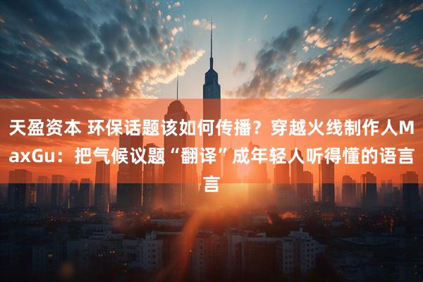 天盈资本 环保话题该如何传播？穿越火线制作人MaxGu：把气候议题“翻译”成年轻人听得懂的语言