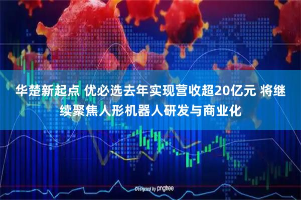 华楚新起点 优必选去年实现营收超20亿元 将继续聚焦人形机器人研发与商业化