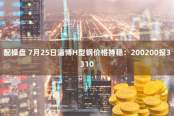 配操盘 7月25日淄博H型钢价格持稳：200200报3310