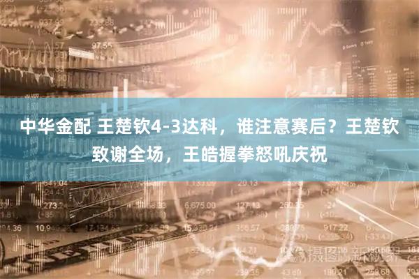 中华金配 王楚钦4-3达科，谁注意赛后？王楚钦致谢全场，王皓握拳怒吼庆祝