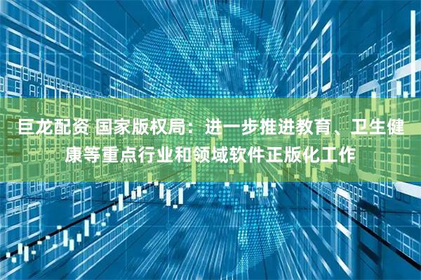 巨龙配资 国家版权局：进一步推进教育、卫生健康等重点行业和领域软件正版化工作
