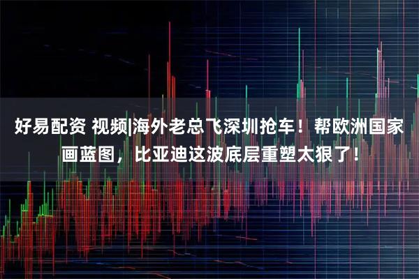 好易配资 视频|海外老总飞深圳抢车！帮欧洲国家画蓝图，比亚迪这波底层重塑太狠了！