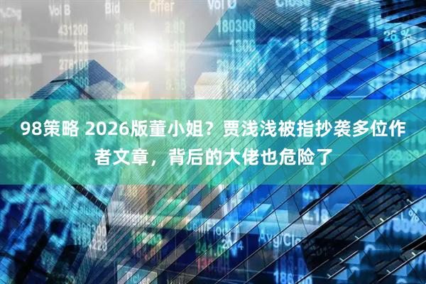 98策略 2026版董小姐？贾浅浅被指抄袭多位作者文章，背后的大佬也危险了