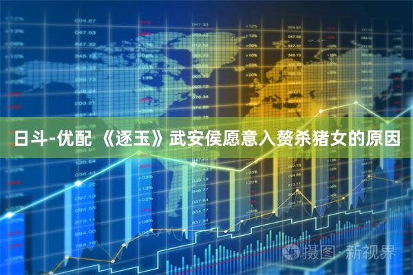 日斗-优配 《逐玉》武安侯愿意入赘杀猪女的原因