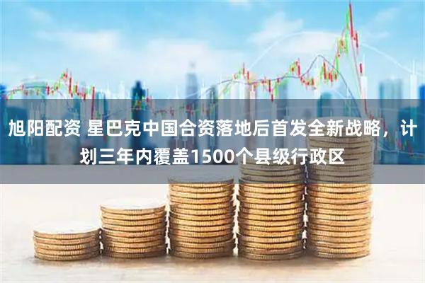 旭阳配资 星巴克中国合资落地后首发全新战略，计划三年内覆盖1500个县级行政区