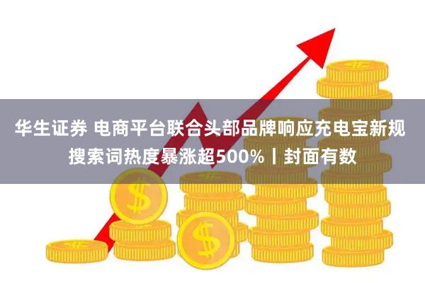 华生证券 电商平台联合头部品牌响应充电宝新规 搜索词热度暴涨超500%丨封面有数