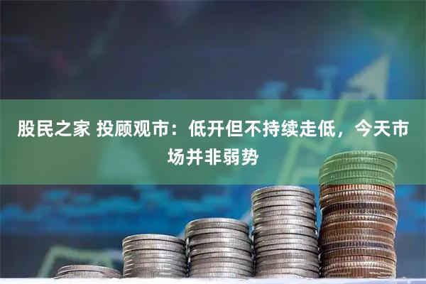 股民之家 投顾观市：低开但不持续走低，今天市场并非弱势