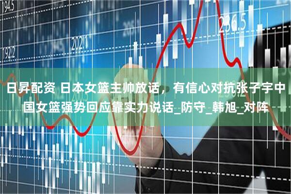 日昇配资 日本女篮主帅放话，有信心对抗张子宇中国女篮强势回应靠实力说话_防守_韩旭_对阵